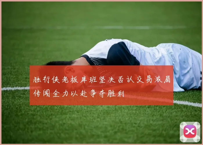 独行侠老板库班坚决否认交易浓眉传闻全力以赴争夺胜利
