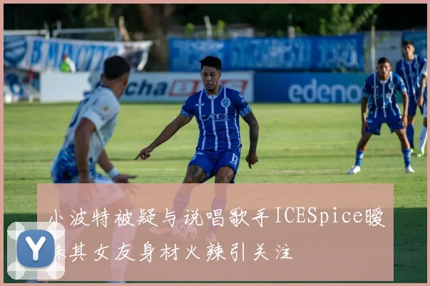 小波特被疑与说唱歌手ICESpice暧昧其女友身材火辣引关注