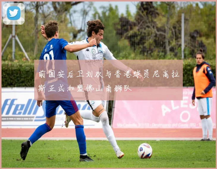 前国安后卫刘欢与香港球员尼高拉斯正式加盟佛山南狮队
