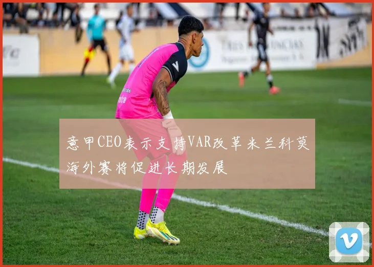 意甲CEO表示支持VAR改革米兰科莫海外赛将促进长期发展