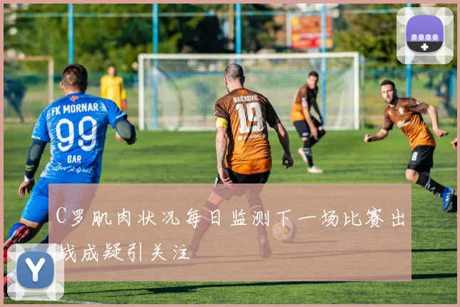 C罗肌肉状况每日监测下一场比赛出战成疑引关注