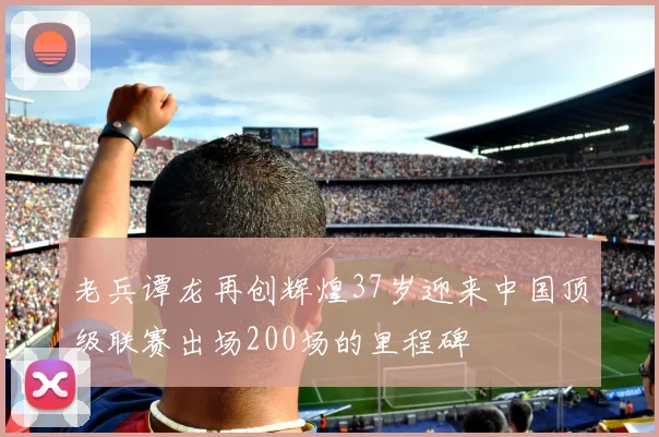老兵谭龙再创辉煌37岁迎来中国顶级联赛出场200场的里程碑