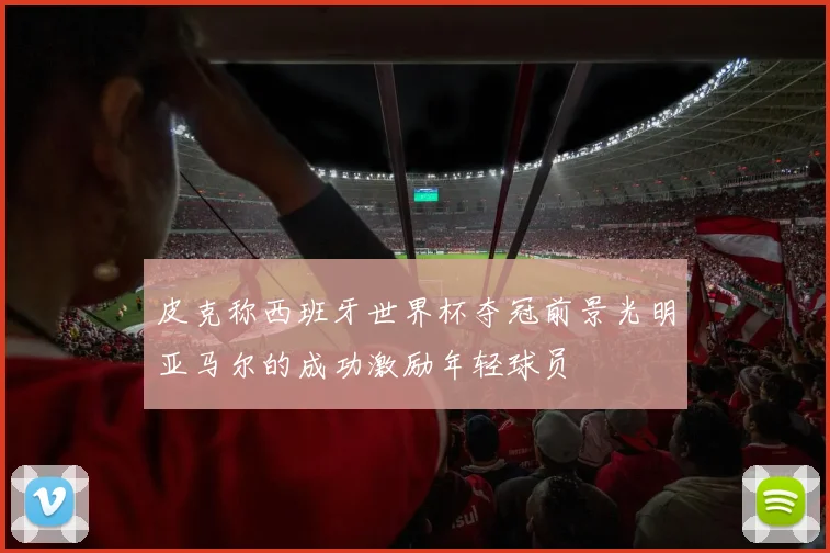 皮克称西班牙世界杯夺冠前景光明亚马尔的成功激励年轻球员