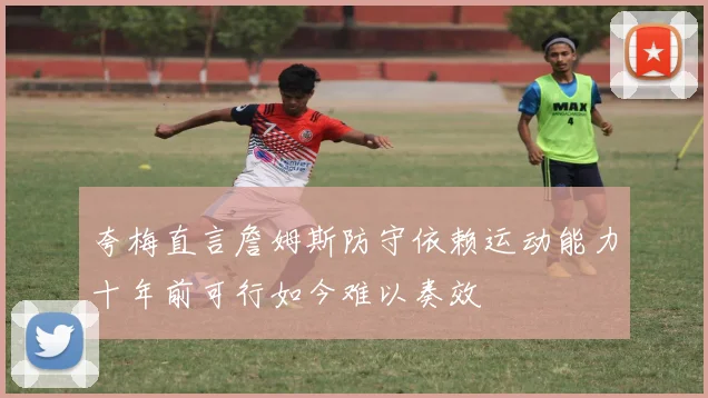 夸梅直言詹姆斯防守依赖运动能力十年前可行如今难以奏效