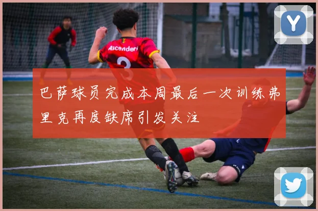 巴萨球员完成本周最后一次训练弗里克再度缺席引发关注