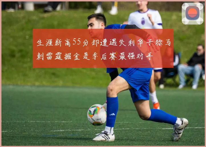 生涯新高55分却遭遇失利华子称马刺雷霆掘金是季后赛最强对手