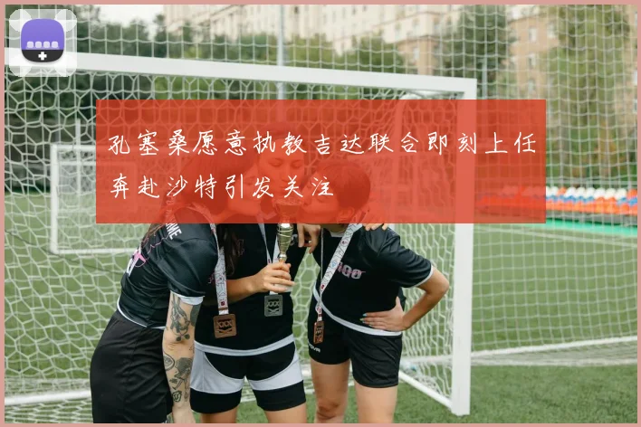 孔塞桑愿意执教吉达联合即刻上任奔赴沙特引发关注