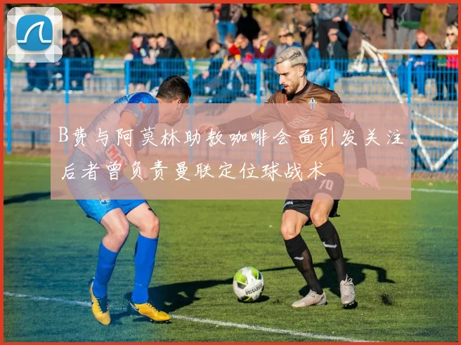 B费与阿莫林助教咖啡会面引发关注后者曾负责曼联定位球战术