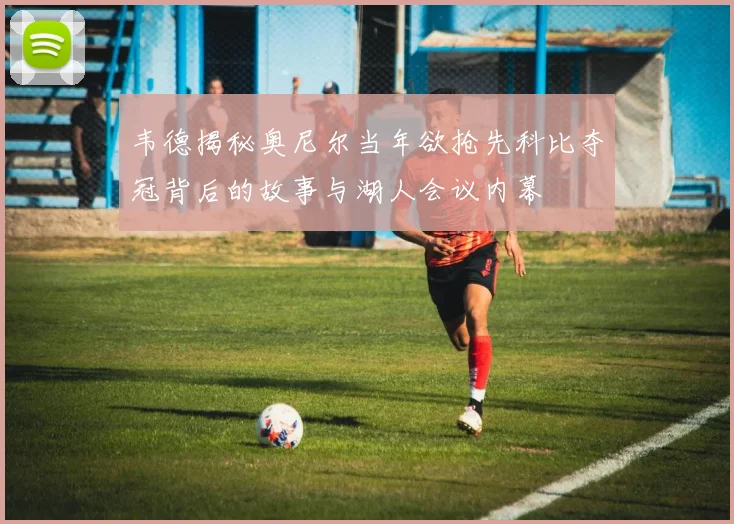韦德揭秘奥尼尔当年欲抢先科比夺冠背后的故事与湖人会议内幕