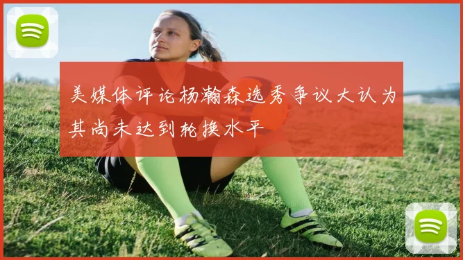美媒体评论杨瀚森选秀争议大认为其尚未达到轮换水平