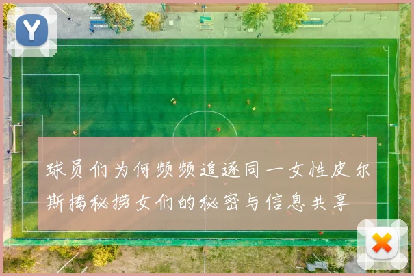 球员们为何频频追逐同一女性皮尔斯揭秘捞女们的秘密与信息共享