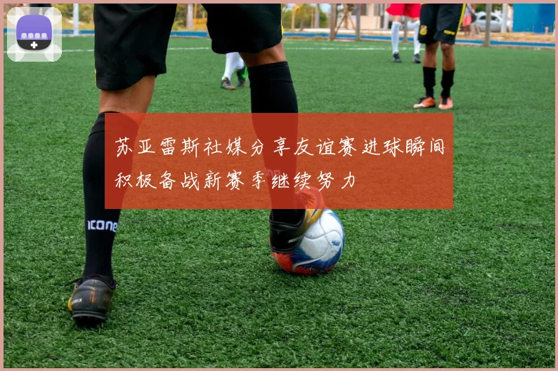 苏亚雷斯社媒分享友谊赛进球瞬间积极备战新赛季继续努力