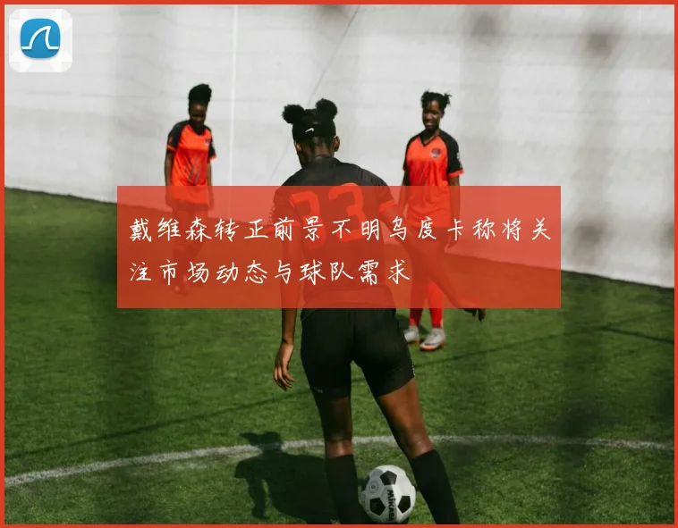 戴维森转正前景不明乌度卡称将关注市场动态与球队需求