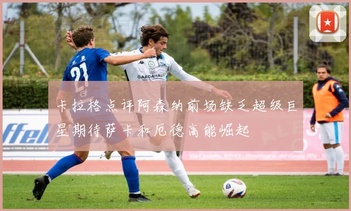 卡拉格点评阿森纳前场缺乏超级巨星期待萨卡和厄德高能崛起