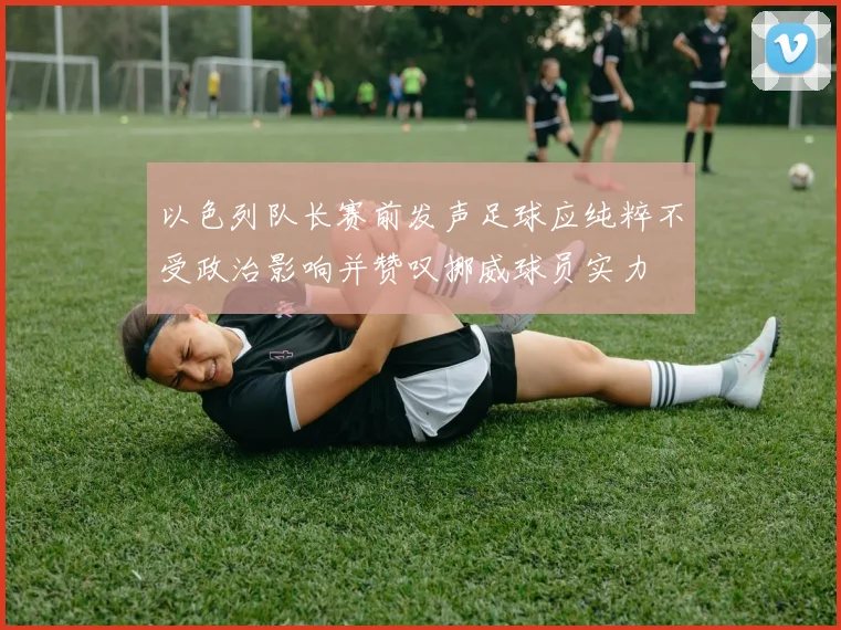 以色列队长赛前发声足球应纯粹不受政治影响并赞叹挪威球员实力