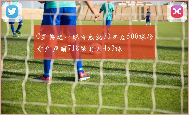 C罗再进一球将成就30岁后500球传奇生涯前718场打入463球