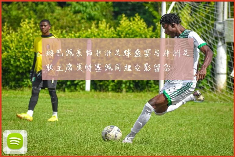 姆巴佩亲临非洲足球盛宴与非洲足联主席莫特塞佩同框合影留念