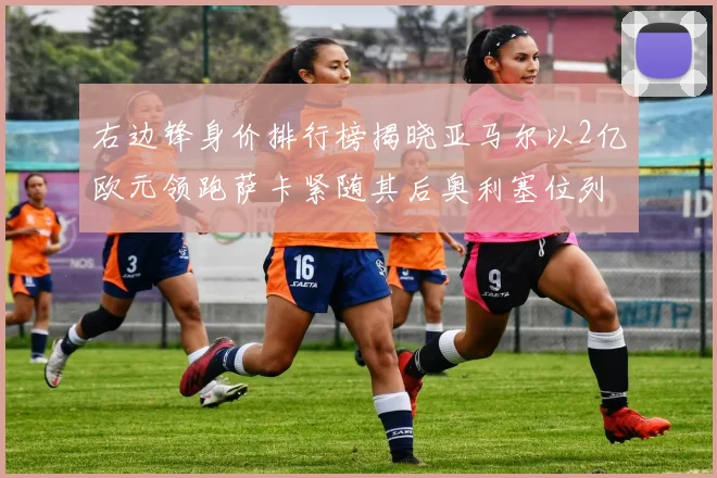 右边锋身价排行榜揭晓亚马尔以2亿欧元领跑萨卡紧随其后奥利塞位列第三
