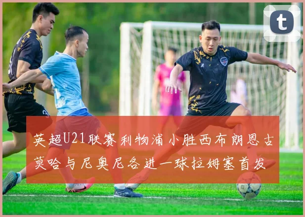 英超U21联赛利物浦小胜西布朗恩古莫哈与尼奥尼各进一球拉姆塞首发出战