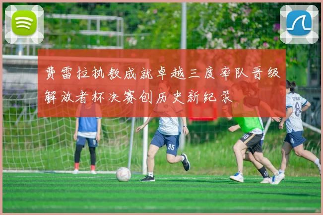 费雷拉执教成就卓越三度率队晋级解放者杯决赛创历史新纪录