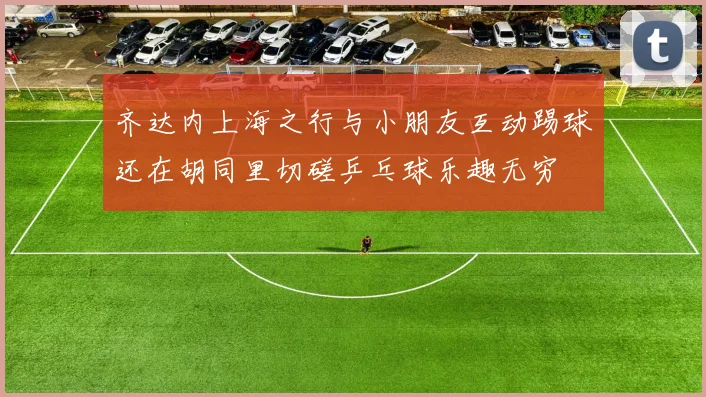 齐达内上海之行与小朋友互动踢球还在胡同里切磋乒乓球乐趣无穷
