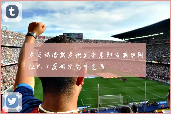 罗马诺透露罗德里未来即将明朗阿拉巴今夏确定离开皇马
