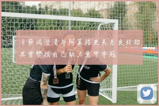 卡萨诺澄清与阿莱格里关系良好称其曾赞扬自己助力意甲夺冠