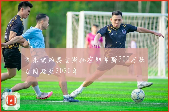国米续约奥古斯托在即年薪300万欧合同延至2030年