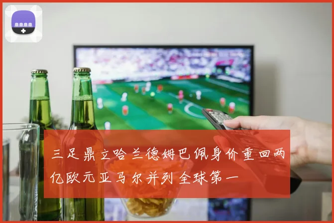 三足鼎立哈兰德姆巴佩身价重回两亿欧元亚马尔并列全球第一