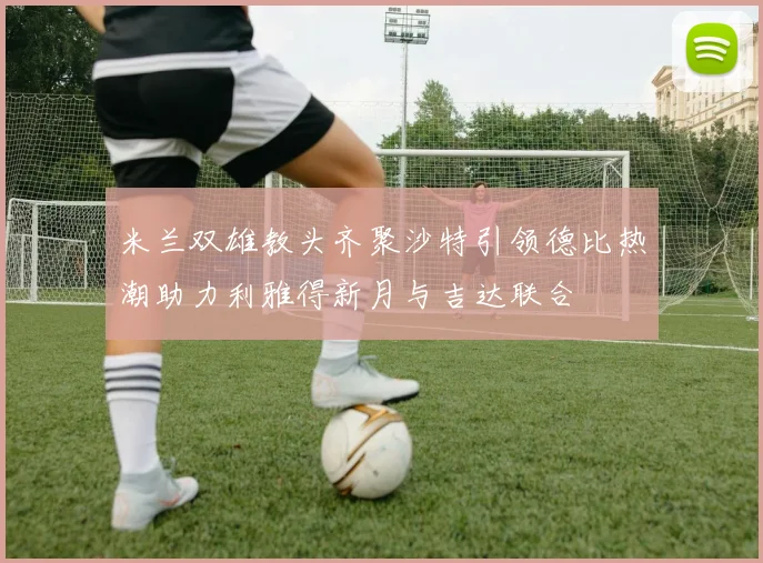 米兰双雄教头齐聚沙特引领德比热潮助力利雅得新月与吉达联合