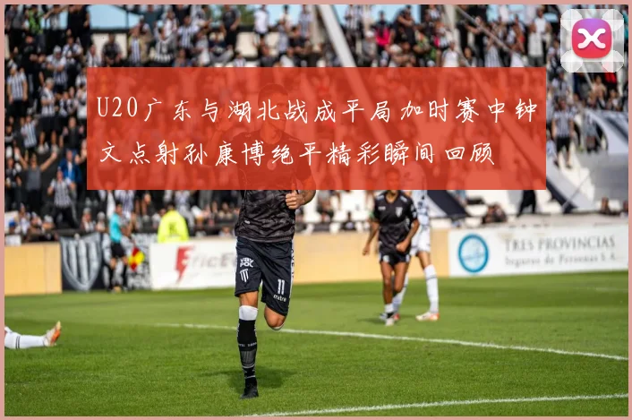 U20广东与湖北战成平局加时赛中钟文点射孙康博绝平精彩瞬间回顾