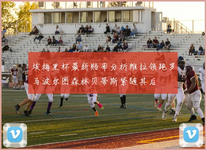 埃梅里杯最新赔率分析维拉领跑罗马波尔图森林贝蒂斯紧随其后