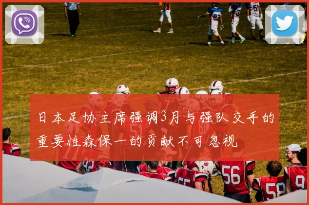日本足协主席强调3月与强队交手的重要性森保一的贡献不可忽视