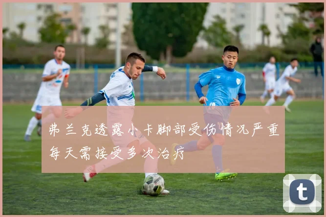 弗兰克透露小卡脚部受伤情况严重每天需接受多次治疗