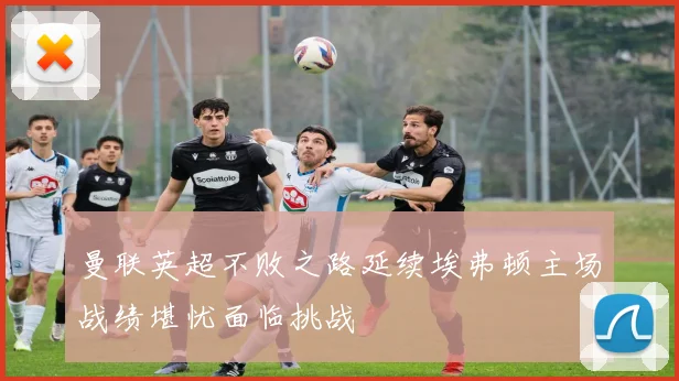 曼联英超不败之路延续埃弗顿主场战绩堪忧面临挑战