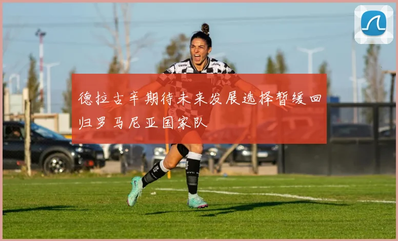 德拉古辛期待未来发展选择暂缓回归罗马尼亚国家队