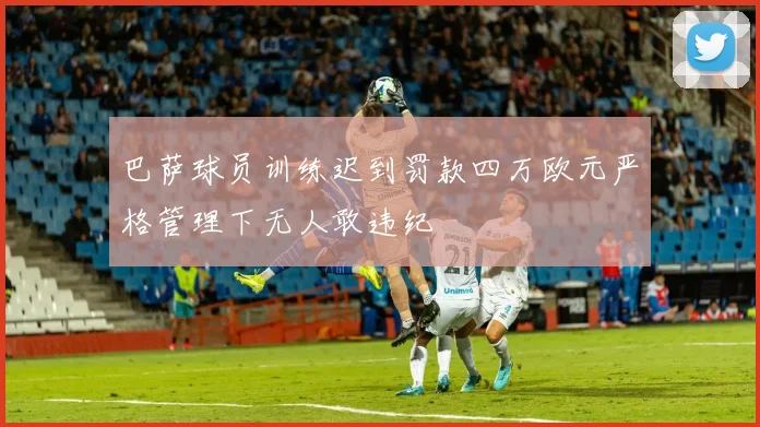 巴萨球员训练迟到罚款四万欧元严格管理下无人敢违纪