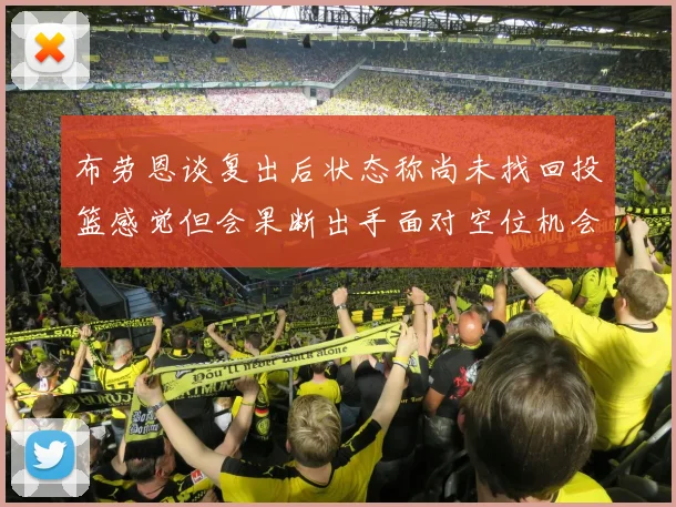 布劳恩谈复出后状态称尚未找回投篮感觉但会果断出手面对空位机会