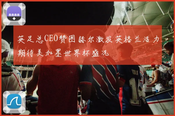 英足总CEO赞图赫尔激发英格兰活力期待美加墨世界杯盛况